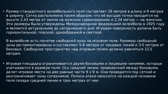 Размер стандартного волейбольного поля составляет 18 метров в длину и 9 метров в ширину. Сетка расположена таким образом, что её высшая точка находится на высоте 2,43 метра от земли на мужских соревнованиях и 2,24 метра — на женских. Эти размеры были утверждены Международной федерацией волейбола в 1925 году и являются актуальными до сегодняшнего дня. Игровая поверхность должна быть горизонтальной, плоской, однообразной и светлой.   В волейболе есть понятие свободной зоны на игровом поле. Размеры свободной зоны регламентированы и составляют 5-8 метров от лицевых линий и 3-5 метров от боковых. Свободное пространство над игровым полем должно равняться 12,5 метрам.   Игровая площадка ограничивается двумя боковыми и лицевыми линиями, которые учитываются в размере поля. Ось средней линии, проведенной между боковыми, делит игровое место на две равные части 9 х 9 м. Она проводится под сеткой и разграничивает зоны соперников. Полоса атаки наносится на каждой половине поля позади средней линии в трех метрах от нее. 