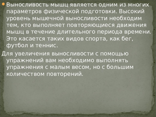 Выносливость мышц является одним из многих параметров физической подготовки. Высокий уровень мышечной выносливости необходим тем, кто выполняет повторяющиеся движения мышц в течение длительного периода времени. Это касается таких видов спорта, как бег, футбол и теннис.  Для увеличения выносливости с помощью упражнений вам необходимо выполнять упражнения с малым весом, но с большим количеством повторений. 