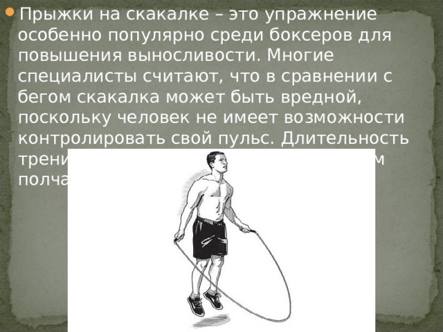 Прыжки на скакалке – это упражнение особенно популярно среди боксеров для повышения выносливости. Многие специалисты считают, что в сравнении с бегом скакалка может быть вредной, поскольку человек не имеет возможности контролировать свой пульс. Длительность тренировки должна состоять в среднем полчаса.  