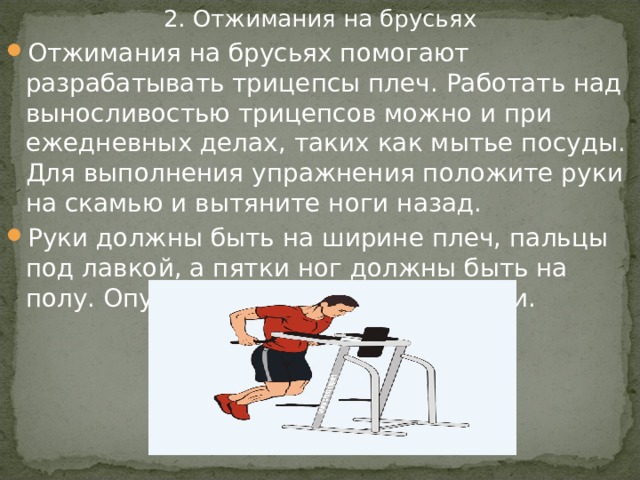 2. Отжимания на брусьях Отжимания на брусьях помогают разрабатывать трицепсы плеч. Работать над выносливостью трицепсов можно и при ежедневных делах, таких как мытье посуды. Для выполнения упражнения положите руки на скамью и вытяните ноги назад. Руки должны быть на ширине плеч, пальцы под лавкой, а пятки ног должны быть на полу. Опускайтесь вниз, сгибая локти. 