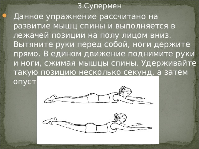 3.Супермен Данное упражнение рассчитано на развитие мышц спины и выполняется в лежачей позиции на полу лицом вниз. Вытяните руки перед собой, ноги держите прямо. В едином движение поднимите руки и ноги, сжимая мышцы спины. Удерживайте такую позицию несколько секунд, а затем опусти руки и ноги на пол 