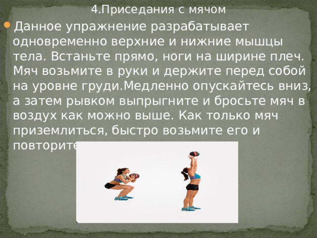 4.Приседания с мячом Данное упражнение разрабатывает одновременно верхние и нижние мышцы тела. Встаньте прямо, ноги на ширине плеч. Мяч возьмите в руки и держите перед собой на уровне груди.Медленно опускайтесь вниз, а затем рывком выпрыгните и бросьте мяч в воздух как можно выше. Как только мяч приземлиться, быстро возьмите его и повторите упражнение.  
