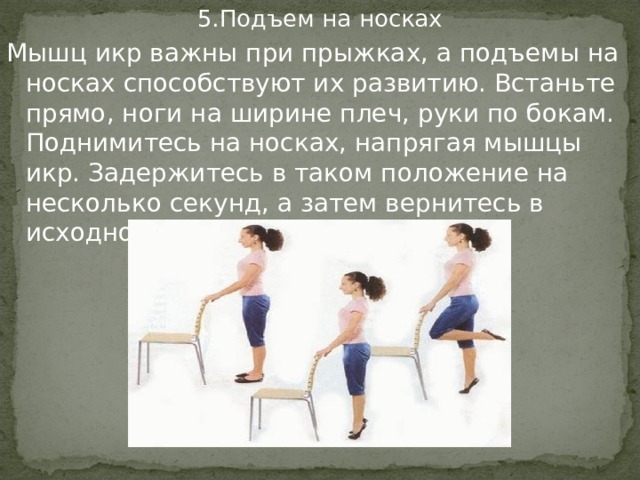 5.Подъем на носках Мышц икр важны при прыжках, а подъемы на носках способствуют их развитию. Встаньте прямо, ноги на ширине плеч, руки по бокам. Поднимитесь на носках, напрягая мышцы икр. Задержитесь в таком положение на несколько секунд, а затем вернитесь в исходное положение.  