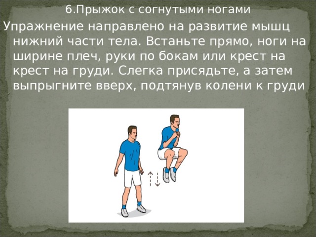 6.Прыжок с согнутыми ногами Упражнение направлено на развитие мышц нижний части тела. Встаньте прямо, ноги на ширине плеч, руки по бокам или крест на крест на груди. Слегка присядьте, а затем выпрыгните вверх, подтянув колени к груди 