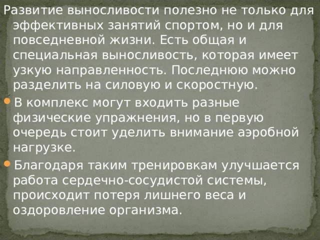 Развитие выносливости полезно не только для эффективных занятий спортом, но и для повседневной жизни. Есть общая и специальная выносливость, которая имеет узкую направленность. Последнюю можно разделить на силовую и скоростную. В комплекс могут входить разные физические упражнения, но в первую очередь стоит уделить внимание аэробной нагрузке. Благодаря таким тренировкам улучшается работа сердечно-сосудистой системы, происходит потеря лишнего веса и оздоровление организма. 