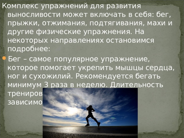 Комплекс упражнений для развития выносливости может включать в себя: бег, прыжки, отжимания, подтягивания, махи и другие физические упражнения. На некоторых направлениях остановимся подробнее: Бег – самое популярное упражнение, которое помогает укрепить мышцы сердца, ног и сухожилий. Рекомендуется бегать минимум 3 раза в неделю. Длительность тренировки стоит рассчитывать в зависимости от самочувствия. 