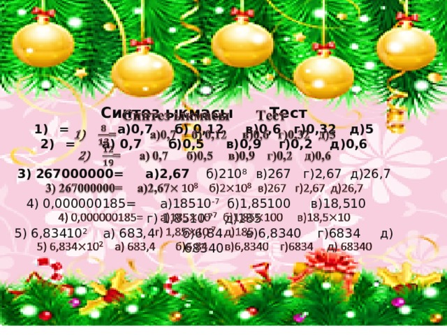 Синтез ыкмасы Тест   = а)0,7 б) 0,12 в)0,6 г)0,32 д)5 = а) 0,7 б)0,5 в)0,9 г)0,2 д)0,6  3) 267000000= а)2,67 б)210 8 в)267 г)2,67 д)26,7 4) 0,000000185= а)18510 -7 б)1,85100 в)18,510 г) 1,8510 -7 д)185 5) 6,83410 2 а) 683,4 б)6,84 в)6,8340 г)6834 д) 68340 