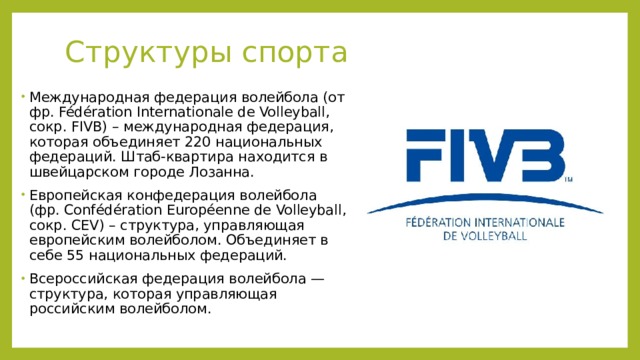 Структуры спорта    Международная федерация волейбола (от фр. Fédération Internationale de Volleyball, сокр. FIVB) – международная федерация, которая объединяет 220 национальных федераций. Штаб-квартира находится в швейцарском городе Лозанна.  Европейская конфедерация волейбола (фр. Confédération Européenne de Volleyball, сокр. CEV) – структура, управляющая европейским волейболом. Объединяет в себе 55 национальных федераций. Всероссийская федерация волейбола — структура, которая управляющая российским волейболом.  