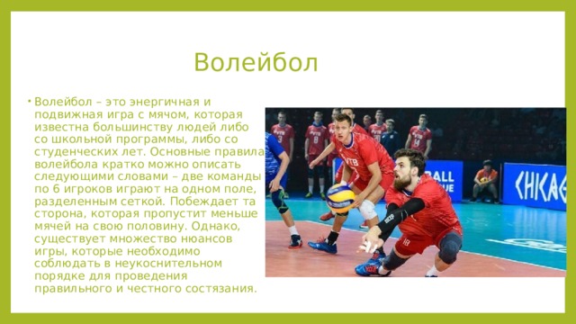 Волейбол    Волейбол – это энергичная и подвижная игра с мячом, которая известна большинству людей либо со школьной программы, либо со студенческих лет. Основные правила волейбола кратко можно описать следующими словами – две команды по 6 игроков играют на одном поле, разделенным сеткой. Побеждает та сторона, которая пропустит меньше мячей на свою половину. Однако, существует множество нюансов игры, которые необходимо соблюдать в неукоснительном порядке для проведения правильного и честного состязания. 