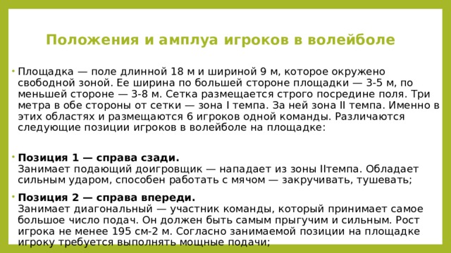 Положения и амплуа игроков в волейболе   Площадка — поле длинной 18 м и шириной 9 м, которое окружено свободной зоной. Ее ширина по большей стороне площадки — 3-5 м, по меньшей стороне — 3-8 м. Сетка размещается строго посредине поля. Три метра в обе стороны от сетки — зона I темпа. За ней зона II темпа. Именно в этих областях и размещаются 6 игроков одной команды. Различаются следующие позиции игроков в волейболе на площадке:   Позиция 1 — справа сзади.  Занимает подающий доигровщик — нападает из зоны IIтемпа. Обладает сильным ударом, способен работать с мячом — закручивать, тушевать; Позиция 2 — справа впереди.  Занимает диагональный — участник команды, который принимает самое большое число подач. Он должен быть самым прыгучим и сильным. Рост игрока не менее 195 см-2 м. Согласно занимаемой позиции на площадке игроку требуется выполнять мощные подачи; 