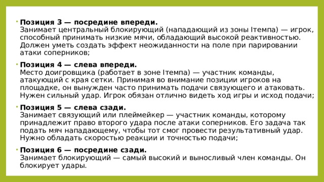 Позиция 3 — посредине впереди.  Занимает центральный блокирующий (нападающий из зоны Iтемпа) — игрок, способный принимать низкие мячи, обладающий высокой реактивностью. Должен уметь создать эффект неожиданности на поле при парировании атаки соперников; Позиция 4 — слева впереди.  Место доигровщика (работает в зоне Iтемпа) — участник команды, атакующий с края сетки. Принимая во внимание позиции игроков на площадке, он вынужден часто принимать подачи связующего и атаковать. Нужен сильный удар. Игрок обязан отлично видеть ход игры и исход подачи; Позиция 5 — слева сзади.  Занимает связующий или плеймейкер — участник команды, которому принадлежит право второго удара после атаки соперников. Его задача так подать мяч нападающему, чтобы тот смог провести результативный удар. Нужно обладать скоростью реакции и точностью подачи; Позиция 6 — посредине сзади.  Занимает блокирующий — самый высокий и выносливый член команды. Он блокирует удары. 