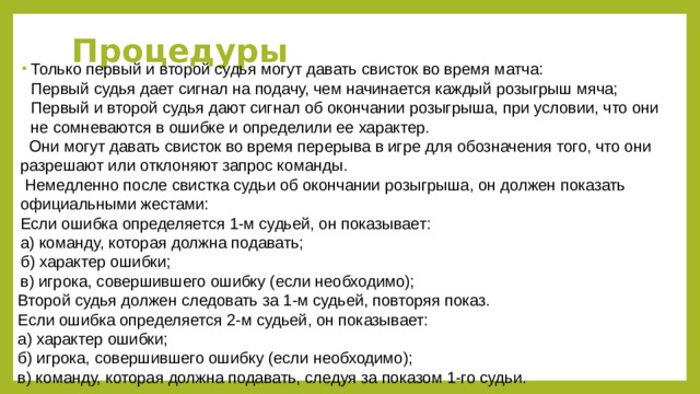 Процедуры Только первый и второй судья могут давать свисток во время матча:  Первый судья дает сигнал на подачу, чем начинается каждый розыгрыш мяча;  Первый и второй судья дают сигнал об окончании розыгрыша, при условии, что они не сомневаются в ошибке и определили ее характер.  Они могут давать свисток во время перерыва в игре для обозначения того, что они разрешают или отклоняют запрос команды.  Немедленно после свистка судьи об окончании розыгрыша, он должен показать официальными жестами:  Если ошибка определяется 1-м судьей, он показывает:  а) команду, которая должна подавать;  б) характер ошибки;  в) игрока, совершившего ошибку (если необходимо); Второй судья должен следовать за 1-м судьей, повторяя показ.  Если ошибка определяется 2-м судьей, он показывает:  а) характер ошибки;  б) игрока, совершившего ошибку (если необходимо);  в) команду, которая должна подавать, следуя за показом 1-го судьи.    