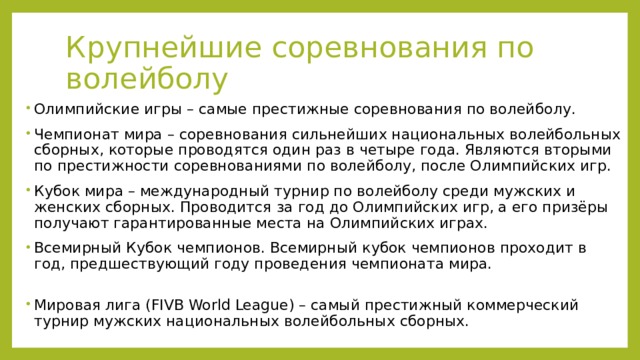 Крупнейшие соревнования по волейболу Олимпийские игры – самые престижные соревнования по волейболу.  Чемпионат мира – соревнования сильнейших национальных волейбольных сборных, которые проводятся один раз в четыре года. Являются вторыми по престижности соревнованиями по волейболу, после Олимпийских игр.  Кубок мира – международный турнир по волейболу среди мужских и женских сборных. Проводится за год до Олимпийских игр, а его призёры получают гарантированные места на Олимпийских играх.  Всемирный Кубок чемпионов. Всемирный кубок чемпионов проходит в год, предшествующий году проведения чемпионата мира.    Мировая лига (FIVB World League) – самый престижный коммерческий турнир мужских национальных волейбольных сборных.  
