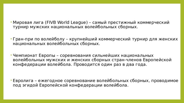 Мировая лига (FIVB World League) – самый престижный коммерческий турнир мужских национальных волейбольных сборных.   Гран-при по волейболу – крупнейший коммерческий турнир для женских национальных волейбольных сборных.   Чемпионат Европы – соревнования сильнейших национальных волейбольных мужских и женских сборных стран-членов Европейской конфедерации волейбола. Проводится один раз в два года.    Евролига – ежегодное соревнование волейбольных сборных, проводимое под эгидой Европейской конфедерации волейбола.  