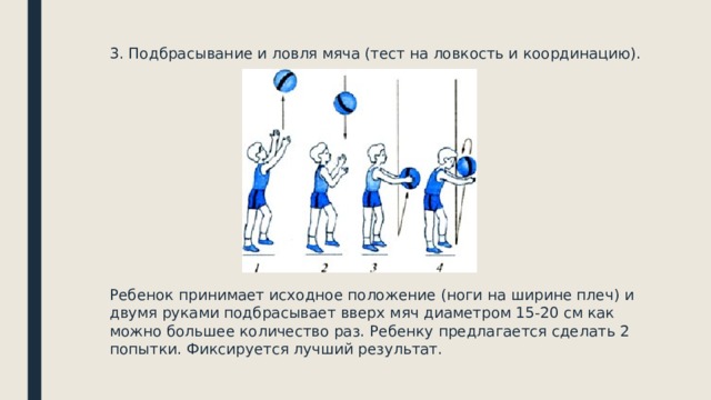 3. Подбрасывание и ловля мяча (тест на ловкость и координацию). Ребенок принимает исходное положение (ноги на ширине плеч) и двумя руками подбрасывает вверх мяч диаметром 15-20 см как можно большее количество раз. Ребенку предлагается сделать 2 попытки. Фиксируется лучший результат. 