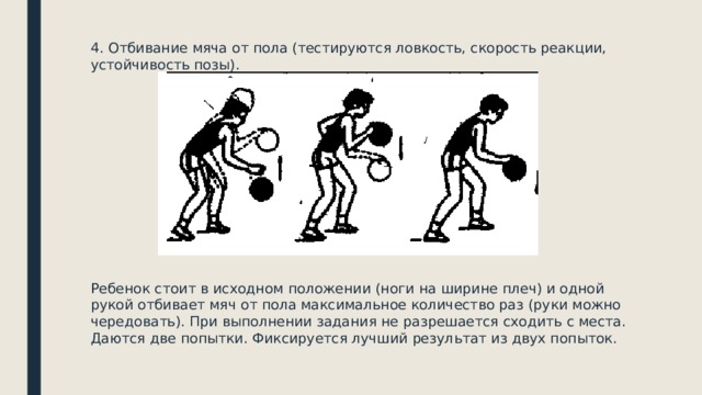 4. Отбивание мяча от пола (тестируются ловкость, скорость реакции, устойчивость позы). Ребенок стоит в исходном положении (ноги на ширине плеч) и одной рукой отбивает мяч от пола максимальное количество раз (руки можно чередовать). При выполнении задания не разрешается сходить с места. Даются две попытки. Фиксируется лучший результат из двух попыток. 