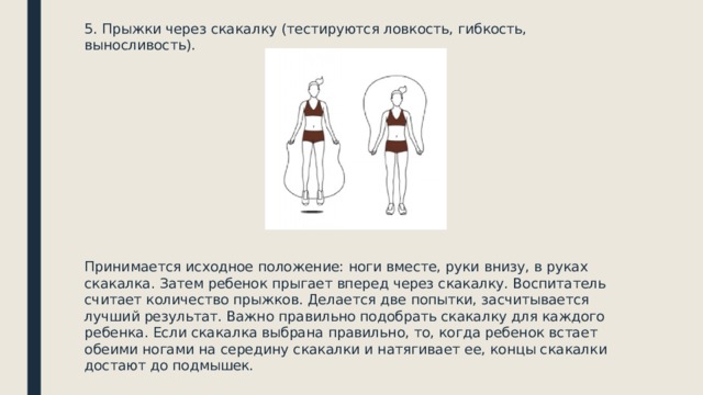5. Прыжки через скакалку (тестируются ловкость, гибкость, выносливость). Принимается исходное положение: ноги вместе, руки внизу, в руках скакалка. Затем ребенок прыгает вперед через скакалку. Воспитатель считает количество прыжков. Делается две попытки, засчитывается лучший результат. Важно правильно подобрать скакалку для каждого ребенка. Если скакалка выбрана правильно, то, когда ребенок встает обеими ногами на середину скакалки и натягивает ее, концы скакалки достают до подмышек. 