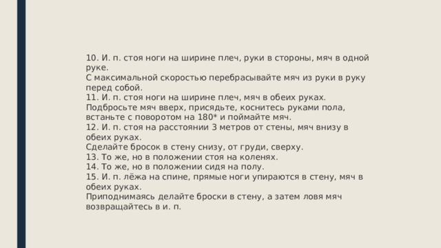 10. И. п. стоя ноги на ширине плеч, руки в стороны, мяч в одной руке.  С максимальной скоростью перебрасывайте мяч из руки в руку перед собой. 11. И. п. стоя ноги на ширине плеч, мяч в обеих руках.  Подбросьте мяч вверх, присядьте, коснитесь руками пола, встаньте с поворотом на 180* и поймайте мяч. 12. И. п. стоя на расстоянии 3 метров от стены, мяч внизу в обеих руках.  Сделайте бросок в стену снизу, от груди, сверху. 13. То же, но в положении стоя на коленях. 14. То же, но в положении сидя на полу. 15. И. п. лёжа на спине, прямые ноги упираются в стену, мяч в обеих руках.  Приподнимаясь делайте броски в стену, а затем ловя мяч возвращайтесь в и. п. 