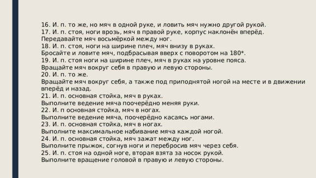 16. И. п. то же, но мяч в одной руке, и ловить мяч нужно другой рукой. 17. И. п. стоя, ноги врозь, мяч в правой руке, корпус наклонён вперёд. Передавайте мяч восьмёркой между ног. 18. И. п. стоя, ноги на ширине плеч, мяч внизу в руках. Бросайте и ловите мяч, подбрасывая вверх с поворотом на 180*. 19. И. п. стоя ноги на ширине плеч, мяч в руках на уровне пояса. Вращайте мяч вокруг себя в правую и левую стороны. 20. И. п. то же. Вращайте мяч вокруг себя, а также под приподнятой ногой на месте и в движении вперёд и назад. 21. И. п. основная стойка, мяч в руках. Выполните ведение мяча поочерёдно меняя руки. 22. И. п основная стойка, мяч в ногах. Выполните ведение мяча, поочерёдно касаясь ногами. 23. И. п. основная стойка, мяч в ногах. Выполните максимальное набивание мяча каждой ногой. 24. И. п. основная стойка, мяч зажат между ног. Выполните прыжок, согнув ноги и перебросив мяч через себя. 25. И. п. стоя на одной ноге, вторая взята за носок рукой. Выполните вращение головой в правую и левую стороны. 