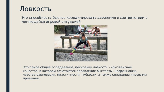 Ловкость Это способность быстро координировать движения в соответствии с меняющейся игровой ситуацией. Это самое общее определение, поскольку ловкость - комплексное качество, в котором сочетаются проявление быстроты, координации, чувства равновесия, пластичности, гибкости, а также овладение игровыми приемами. 