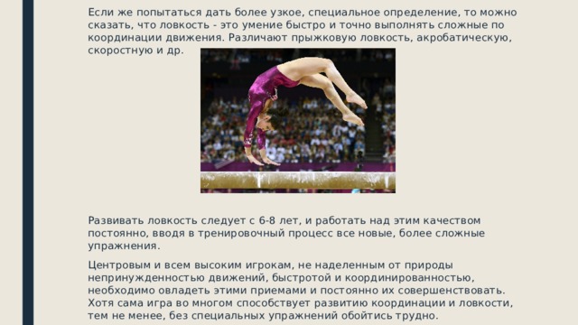 Если же попытаться дать более узкое, специальное определение, то можно сказать, что ловкость - это умение быстро и точно выполнять сложные по координации движения. Различают прыжковую ловкость, акробатическую, скоростную и др. Развивать ловкость следует с 6-8 лет, и работать над этим качеством постоянно, вводя в тренировочный процесс все новые, более сложные упражнения. Центровым и всем высоким игрокам, не наделенным от природы непринужденностью движений, быстротой и координированностью, необходимо овладеть этими приемами и постоянно их совершенствовать. Хотя сама игра во многом способствует развитию координации и ловкости, тем не менее, без специальных упражнений обойтись трудно. 