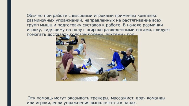 Обычно при работе с высокими игроками применяю комплекс разминочных упражнений, направленных на растягивание всех групп мышц и подготовку суставов к работе. В начале разминки игроку, сидящему на полу с широко разведенными ногами, следует помогать доставать головой колени, локтями - пол.  Эту помощь могут оказывать тренеры, массажист, врач команды или игроки, если упражнения выполняются в парах. 