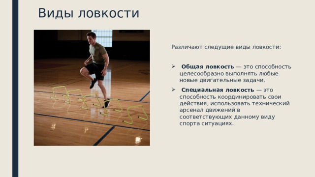 Виды ловкости Различают следущие виды ловкости:   Общая ловкость  — это способность целесообразно выполнять любые новые двигательные задачи.   Специальная ловкость  — это способность координировать свои действия, использовать технический арсенал движений в соответствующих данному виду спорта ситуациях. 