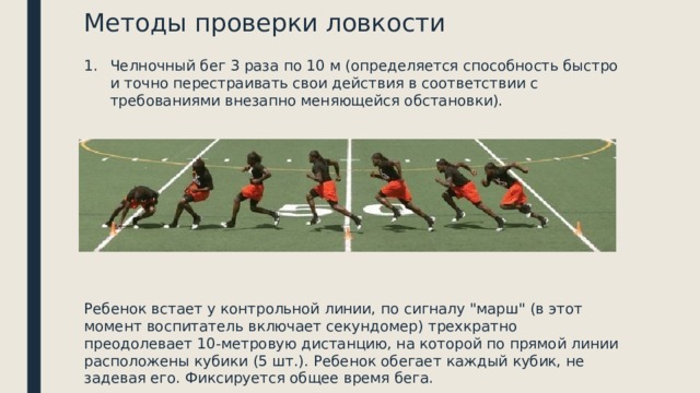 Методы проверки ловкости Челночный бег 3 раза по 10 м (определяется способность быстро и точно перестраивать свои действия в соответствии с требованиями внезапно меняющейся обстановки). Ребенок встает у контрольной линии, по сигналу 