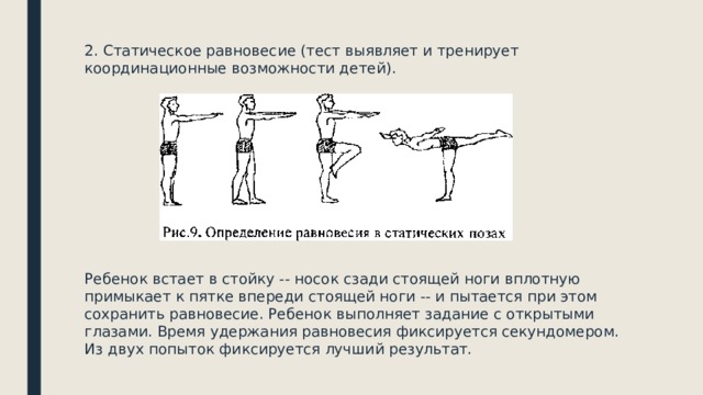 2. Статическое равновесие (тест выявляет и тренирует координационные возможности детей). Ребенок встает в стойку -- носок сзади стоящей ноги вплотную примыкает к пятке впереди стоящей ноги -- и пытается при этом сохранить равновесие. Ребенок выполняет задание с открытыми глазами. Время удержания равновесия фиксируется секундомером. Из двух попыток фиксируется лучший результат. 