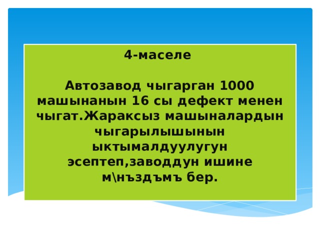 4-маселе  Автозавод чыгарган 1000 машынанын 16 сы дефект менен чыгат.Жараксыз машыналардын чыгарылышынын ыктымалдуулугун эсептеп,заводдун ишине м\нъздъмъ бер.   