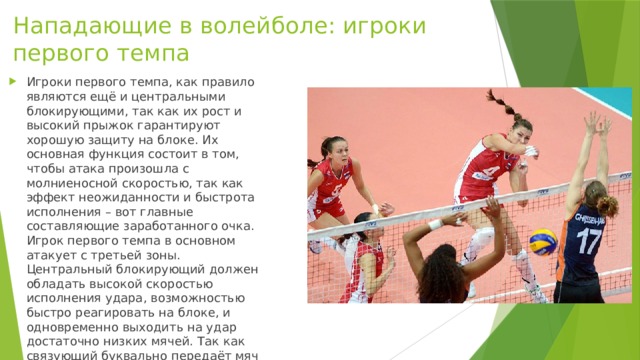 Нападающие в волейболе: игроки первого темпа   Игроки первого темпа, как правило являются ещё и центральными блокирующими, так как их рост и высокий прыжок гарантируют хорошую защиту на блоке. Их основная функция состоит в том, чтобы атака произошла с молниеносной скоростью, так как эффект неожиданности и быстрота исполнения – вот главные составляющие заработанного очка. Игрок первого темпа в основном атакует с третьей зоны. Центральный блокирующий должен обладать высокой скоростью исполнения удара, возможностью быстро реагировать на блоке, и одновременно выходить на удар достаточно низких мячей. Так как связующий буквально передаёт мяч в руки игроку первого темпа.  