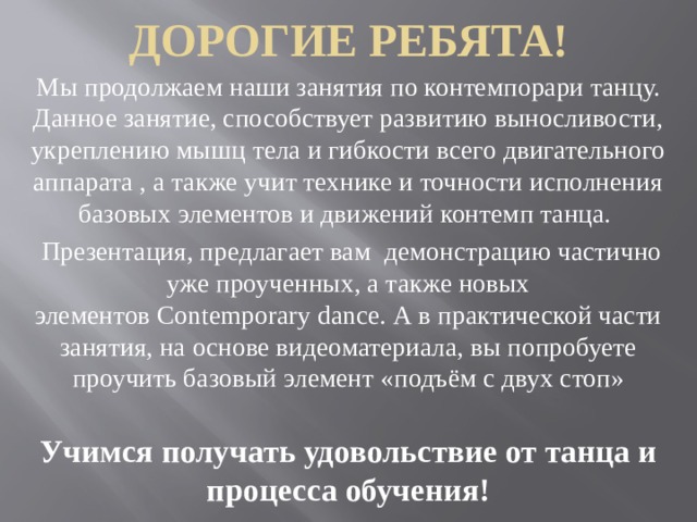 Дорогие ребята! Мы продолжаем наши занятия по контемпорари танцу. Данное занятие, способствует развитию выносливости, укреплению мышц тела и гибкости всего двигательного аппарата , а также учит технике и точности исполнения базовых элементов и движений контемп танца.  Презентация, предлагает вам демонстрацию частично уже проученных, а также новых элементов Contemporary dance. А в практической части занятия, на основе видеоматериала, вы попробуете проучить базовый элемент «подъём с двух стоп» Учимся получать удовольствие от танца и процесса обучения! 