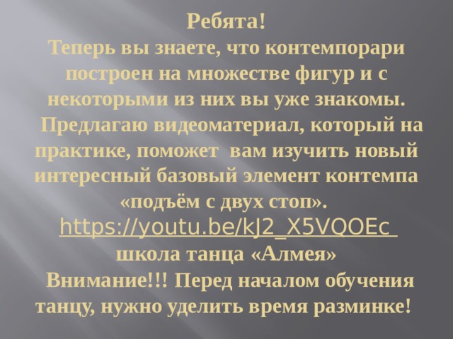 Ребята!  Теперь вы знаете, что контемпорари построен на множестве фигур и с некоторыми из них вы уже знакомы.  Предлагаю видеоматериал, который на практике, поможет вам изучить новый интересный базовый элемент контемпа «подъём с двух стоп».   https://youtu.be/kJ2_X5VQOEc  школа танца «Алмея»   Внимание!!! Перед началом обучения танцу, нужно уделить время разминке! 