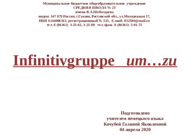 Муниципальное бюджетное общеобразовательное учреждение СРЕДНЯЯ ШКОЛА № 23 имени В.А.Шеболдаева индекс 347 879 Россия, г.Гуково, Ростовской обл., ул.Молодежная 17, ИНН 6144006163, регистрационный № 525, E-mail: 832580@mail.ru тел. 8 (86361) 3-25-65, 3-25-80 тел.\факс. 8 (86361) 5-01-75 Infinitivgruppe um…zu Подготовлено учителем немецкого языка Кочубей Галиной Яковлевной 04 апреля 2020 