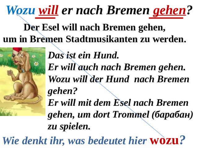 Wozu  will er nach Bremen gehen ? Der Esel will nach Bremen gehen, um in Bremen Stadtmusikanten zu werden. Das ist ein Hund. Er will auch nach Bremen gehen. Wozu will der Hund nach Bremen gehen? Er will mit dem Esel nach Bremen gehen, um dort Trommel (барабан) zu spielen. Wie denkt ihr, was bedeutet hier  wozu ? 