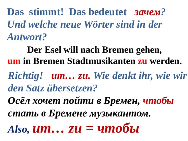 Das stimmt! Das bedeutet зачем ? Und welche neue Wörter sind in der Antwort?  Der Esel will nach Bremen gehen, um in Bremen Stadtmusikanten zu werden. Richtig! um… zu. Wie denkt ihr, wie wir den Satz übersetzen? Осёл хочет пойти в Бремен, чтобы стать в Бремене музыкантом. Also, um… zu = чтобы  