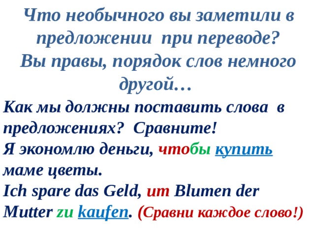 Что необычного вы заметили в предложении при переводе? Вы правы, порядок слов немного другой… Как мы должны поставить слова в предложениях? Сравните! Я экономлю деньги, что бы  купить  маме цветы. Ich spare das Geld, um Blumen der Mutter zu  kaufen . ( Сравни каждое слово!) 