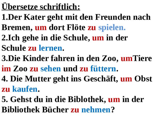 Übersetze schriftlich: 1.Der Kater geht mit den Freunden nach Bremen, um dort Flöte zu  spielen. 2.Ich gehe in die Schule, um in der Schule zu  lernen . 3.Die Kinder fahren in den Zoo, um Tiere im Zoo zu  sehen und zu  füttern . 4. Die Mutter geht ins Geschäft, um Obst zu  kaufen . 5. Gehst du in die Biblothek, um in der Bibliothek Bücher zu  nehmen ?  