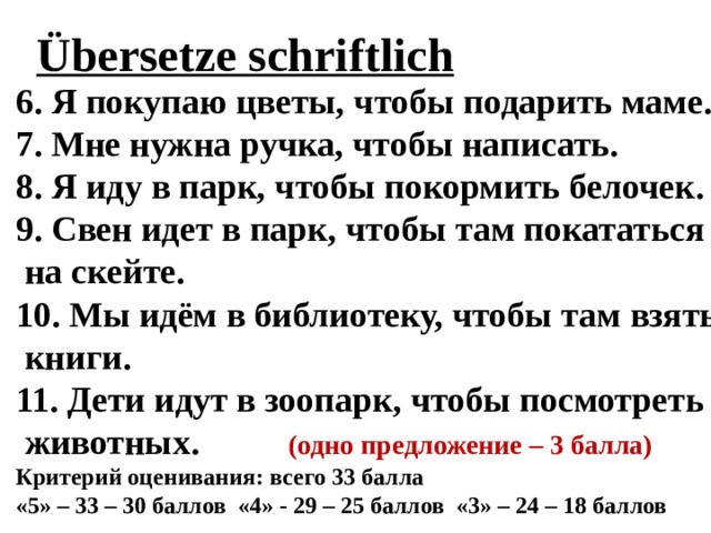 Übersetze schriftlich  6. Я покупаю цветы, чтобы подарить маме. 7. Мне нужна ручка, чтобы написать. 8. Я иду в парк, чтобы покормить белочек. 9. Свен идет в парк, чтобы там покататься  на скейте. 10. Мы идём в библиотеку, чтобы там взять  книги. 11. Дети идут в зоопарк, чтобы посмотреть  животных. (одно предложение – 3 балла) Критерий оценивания: всего 33 балла «5» – 33 – 30 баллов «4» - 29 – 25 баллов «3» – 24 – 18 баллов  