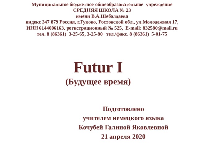Муниципальное бюджетное общеобразовательное учреждение СРЕДНЯЯ ШКОЛА № 23 имени В.А.Шеболдаева индекс 347 879 Россия, г.Гуково, Ростовской обл., ул.Молодежная 17, ИНН 6144006163, регистрационный № 525, E-mail: 832580@mail.ru тел. 8 (86361) 3-25-65, 3-25-80 тел.\факс. 8 (86361) 5-01-75 Futur I  (Будущее время) Подготовлено учителем немецкого языка Кочубей Галиной Яковлевной 21 апреля 2020 