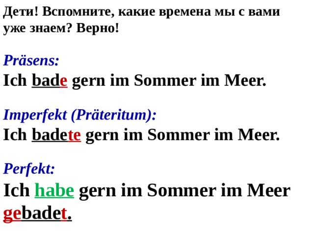 Дети! Вспомните, какие времена мы с вами уже знаем? Верно! Präsens: Ich bad e gern im Sommer im Meer. Imperfekt (Präteritum): Ich bade te gern im Sommer im Meer. Perfekt: Ich habe gern im Sommer im Meer ge bade t . 