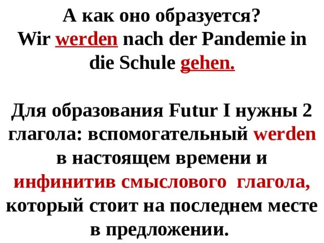 А как оно образуется? Wir werden nach der Pandemie in die Schule gehen.  Для образования Futur I нужны 2 глагола: вспомогательный werden в настоящем времени и инфинитив смыслового глагола, который стоит на последнем месте в предложении. 