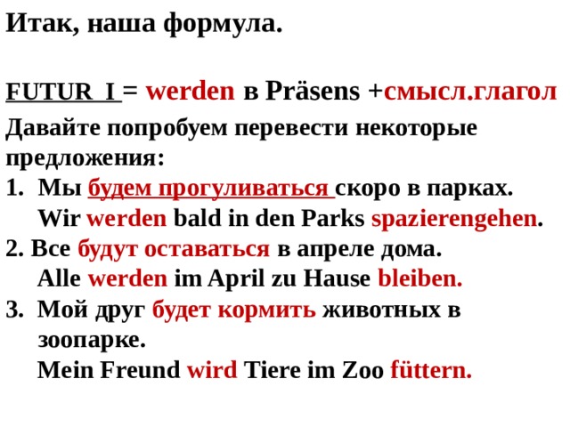 Итак, наша формула.  FUTUR I = werden в Präsens + cмысл.глагол Давайте попробуем перевести некоторые предложения: Мы будем прогуливаться скоро в парках.  Wir werden bald in den Parks spazierengehen . 2. Все будут оставаться в апреле дома.  Alle werden im April zu Hause bleiben. 3. Мой друг будет кормить животных в зоопарке.  Mein Freund wird Tiere im Zoo füttern.   