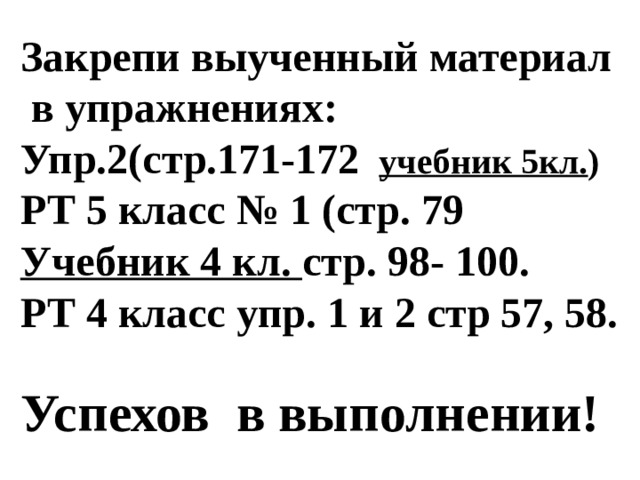 Закрепи выученный материал  в упражнениях: Упр.2(стр.171-172  учебник 5кл. ) РТ 5 класс № 1 (стр. 79 Учебник 4 кл. стр. 98- 100. РТ 4 класс упр. 1 и 2 стр 57, 58.  Успехов в выполнении! 