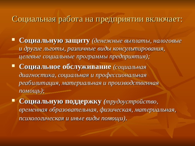 Социальная работа на предприятии включает: Социальную защиту (денежные выплаты, налоговые и другие льготы, различные виды консультирования, целевые социальные программы предприятия); Социальное обслуживание (социальная диагностика, социальная и профессиональная реабилитация, материальная и производственная помощь) ; Социальную поддержку ( трудоустройство, временная образовательная, физическая, материальная, психологическая и иные виды помощи) . 