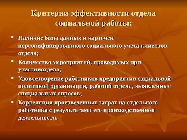 Критерии эффективности отдела социальной работы: Наличие базы данных и карточек персонифицированного социального учета клиентов отдела; Количество мероприятий, проводимых при участииотдела; Удовлетворение работников предприятия социальной политикой организации, работой отдела, выявленные специальных опросов; Корреляция произведенных затрат на отдельного работника с результатами его производственной деятельности. 