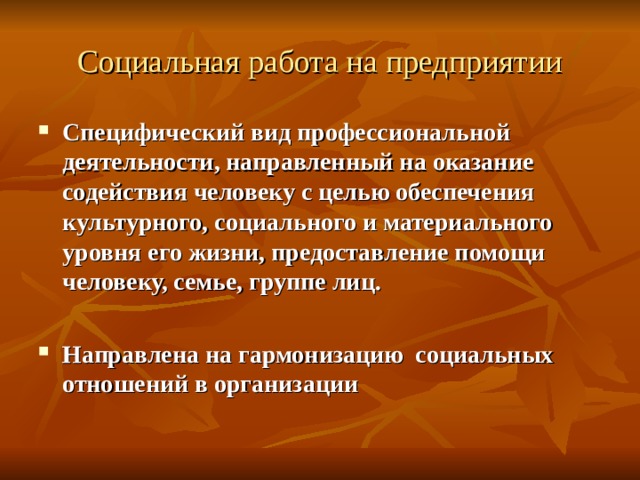 Социальная работа на предприятии Специфический вид профессиональной деятельности, направленный на оказание содействия человеку с целью обеспечения культурного, социального и материального уровня его жизни, предоставление помощи человеку, семье, группе лиц.  Направлена на гармонизацию социальных отношений в организации 
