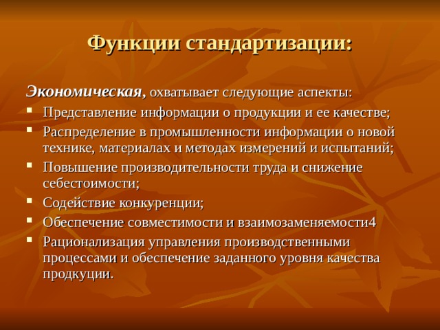 Функции стандартизации: Экономическая , охватывает следующие аспекты: Представление информации о продукции и ее качестве; Распределение в промышленности информации о новой технике, материалах и методах измерений и испытаний; Повышение производительности труда и снижение себестоимости; Содействие конкуренции; Обеспечение совместимости и взаимозаменяемости4 Рационализация управления производственными процессами и обеспечение заданного уровня качества продкуции.   