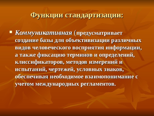 Функции стандартизации: Коммуникативная  ( предусматривает создание базы для объективизации различных видов человеческого восприятия информации, а также фиксацию терминов и определений, клиссификаторов, методов измерений и испытаний, чертежей, условных знаков, обеспечивая необходимое взаимопонимание с учетом международных регламентов. 