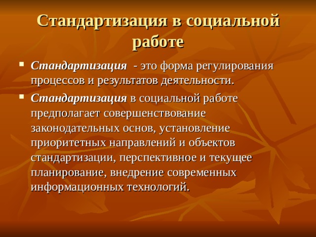 Стандартизация в социальной работе Стандартизация - это форма регулирования процессов и результатов деятельности. Стандартизация в социальной работе предполагает совершенствование законодательных основ, установление приоритетных направлений и объектов стандартизации, перспективное и текущее планирование, внедрение современных информационных технологий. 